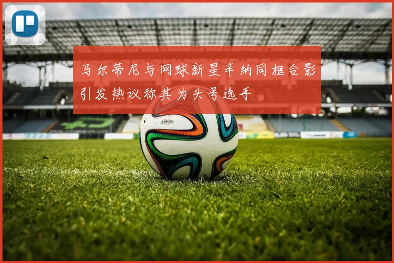 马尔蒂尼与网球新星辛纳同框合影引发热议称其为头号选手
