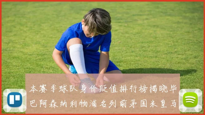 本赛季球队身价贬值排行榜揭晓毕巴阿森纳利物浦名列前茅国米皇马紧随其后