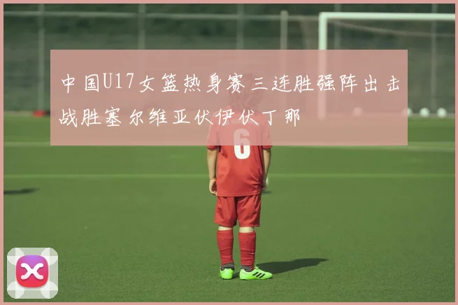 中国U17女篮热身赛三连胜强阵出击战胜塞尔维亚伏伊伏丁那