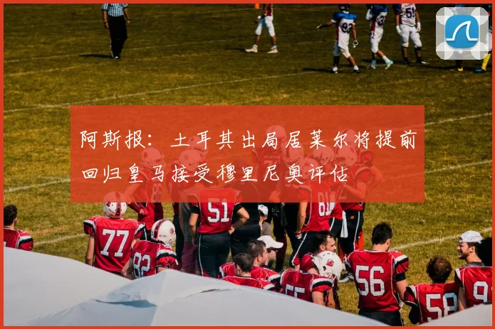 阿斯报：土耳其出局居莱尔将提前回归皇马接受穆里尼奥评估
