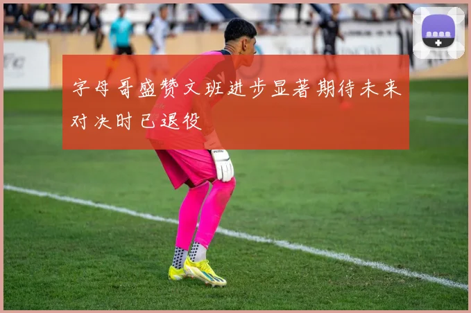 字母哥盛赞文班进步显著期待未来对决时已退役