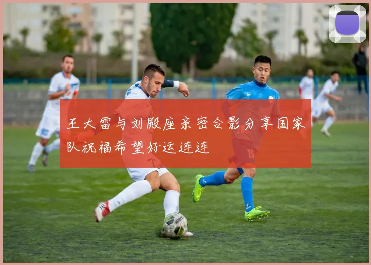 王大雷与刘殿座亲密合影分享国家队祝福希望好运连连