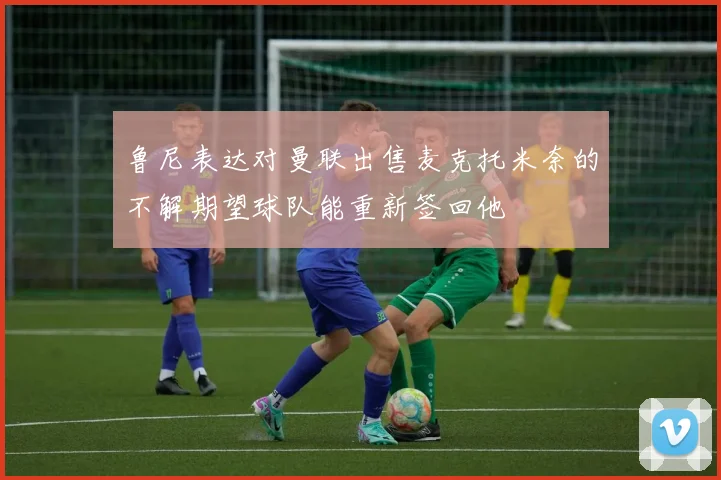 鲁尼表达对曼联出售麦克托米奈的不解期望球队能重新签回他
