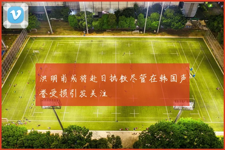洪明甫或将赴日执教尽管在韩国声誉受损引发关注