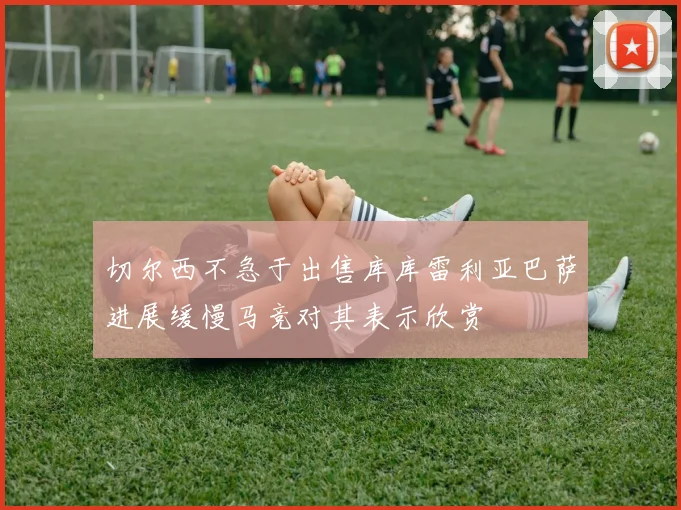 切尔西不急于出售库库雷利亚巴萨进展缓慢马竞对其表示欣赏