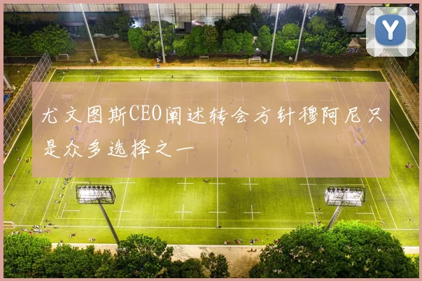 尤文图斯CEO阐述转会方针穆阿尼只是众多选择之一
