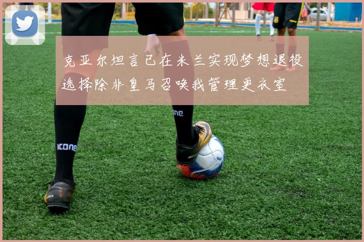 克亚尔坦言已在米兰实现梦想退役选择除非皇马召唤我管理更衣室
