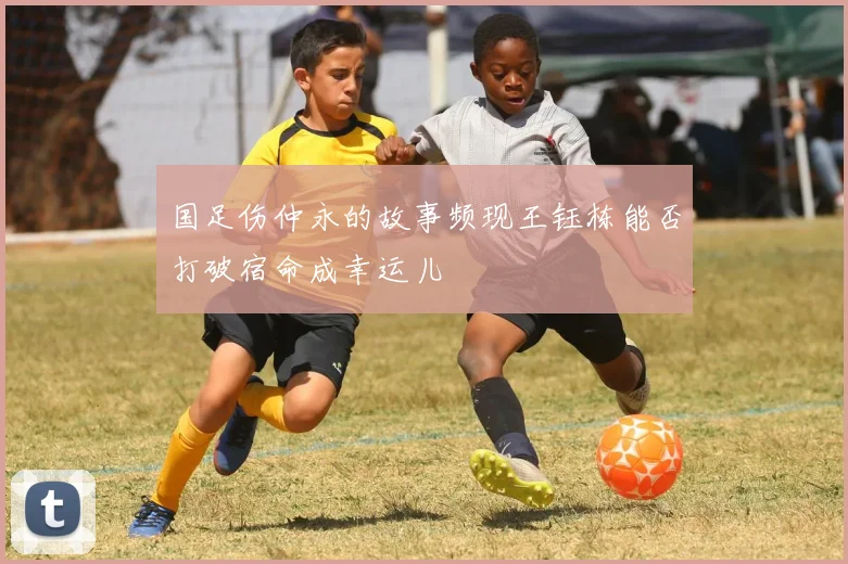 国足伤仲永的故事频现王钰栋能否打破宿命成幸运儿
