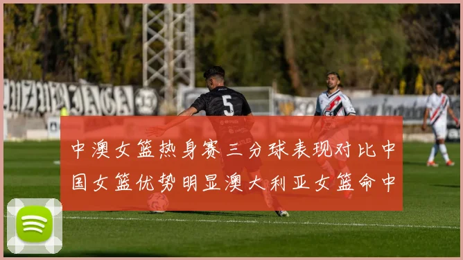 中澳女篮热身赛三分球表现对比中国女篮优势明显澳大利亚女篮命中率低下