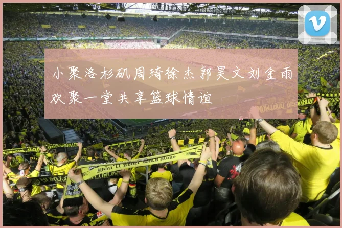 小聚洛杉矶周琦徐杰郭昊文刘金雨欢聚一堂共享篮球情谊