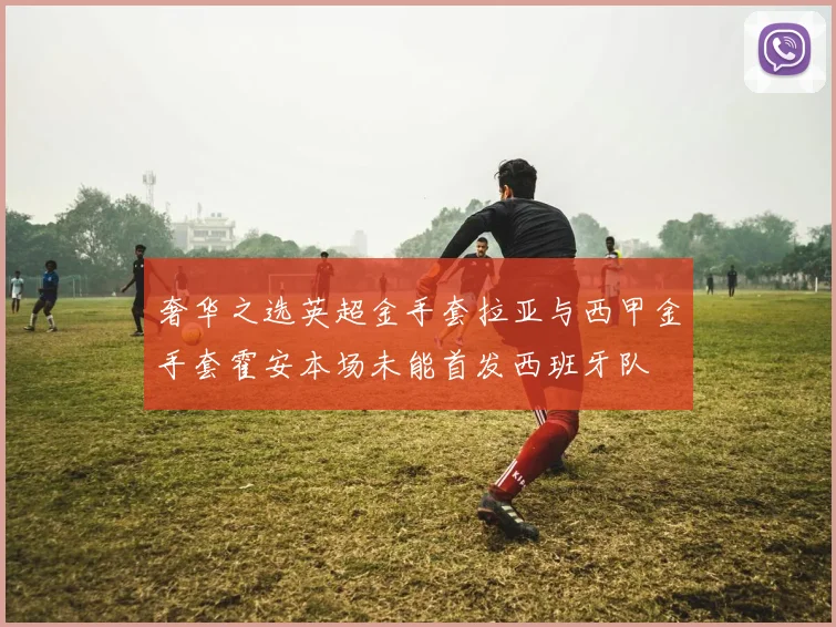 奢华之选英超金手套拉亚与西甲金手套霍安本场未能首发西班牙队