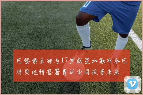 巴黎俱乐部与17岁新星加勒布和巴特贝达特签署青训合同投资未来