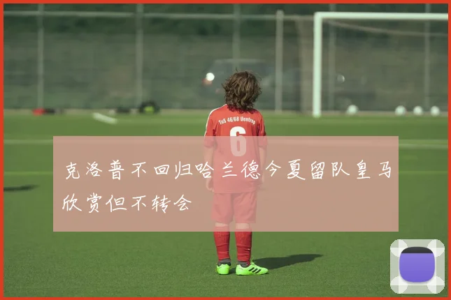 克洛普不回归哈兰德今夏留队皇马欣赏但不转会