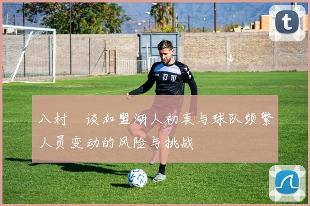八村塁谈加盟湖人初衷与球队频繁人员变动的风险与挑战