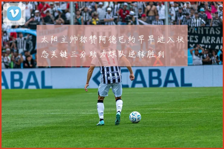 太阳主帅称赞阿德巴约早早进入状态关键三分助力球队逆转胜利