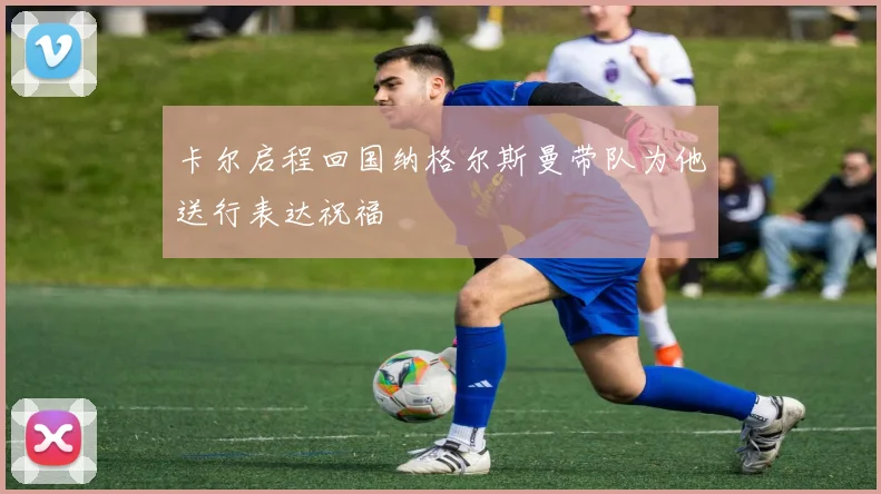 卡尔启程回国纳格尔斯曼带队为他送行表达祝福