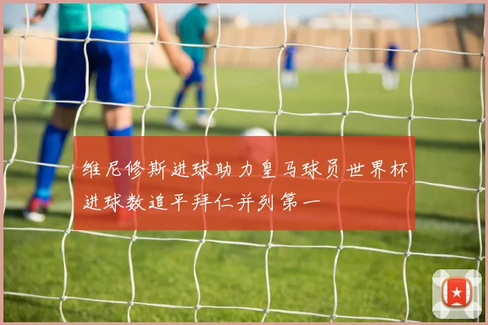 维尼修斯进球助力皇马球员世界杯进球数追平拜仁并列第一