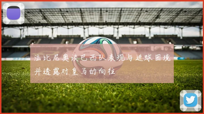 法比尼奥谈巴西队表现与进球困境并透露对皇马的向往