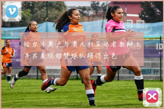 恰尔汗奥卢与澳大利亚记者激辩土耳其表现称赞球队踢得出色