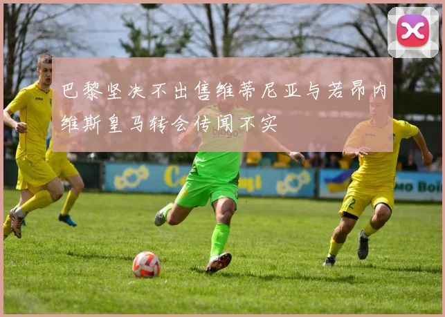 巴黎坚决不出售维蒂尼亚与若昂内维斯皇马转会传闻不实
