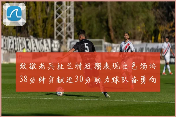 致敬老兵杜兰特近期表现出色场均38分钟贡献近30分助力球队奋勇向前