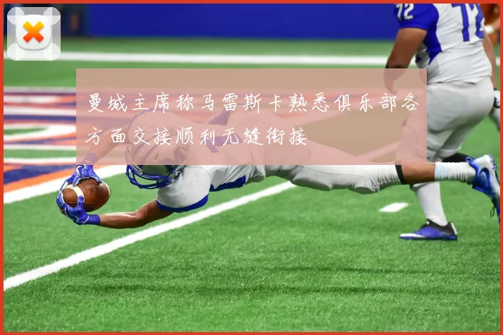 曼城主席称马雷斯卡熟悉俱乐部各方面交接顺利无缝衔接