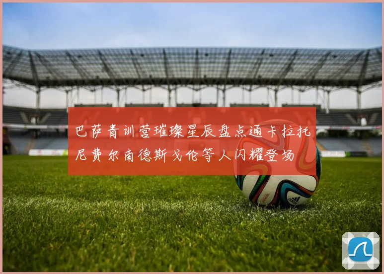 巴萨青训营璀璨星辰盘点通卡拉托尼费尔南德斯戈伦等人闪耀登场